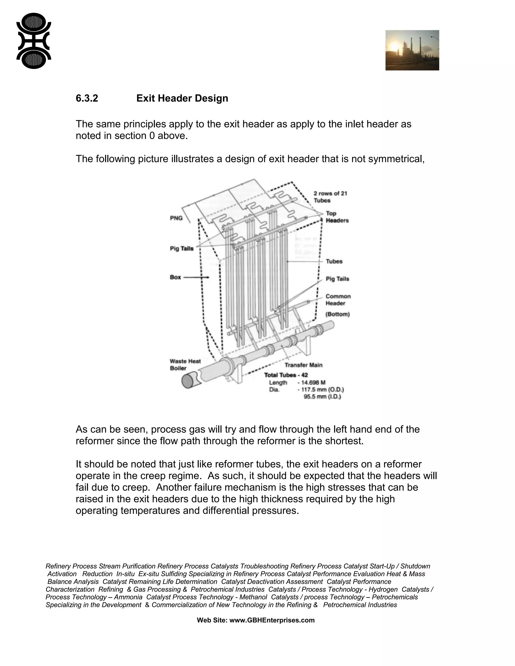 Refinery Process Stream Purification Refinery Process Catalysts Troubleshooting Refinery Process Catalyst Start-Up / Shutdown
Activation Reduction In-situ Ex-situ Sulfiding Specializing in Refinery Process Catalyst Performance Evaluation Heat & Mass
Balance Analysis Catalyst Remaining Life Determination Catalyst Deactivation Assessment Catalyst Performance
Characterization Refining & Gas Processing & Petrochemical Industries Catalysts / Process Technology - Hydrogen Catalysts /
Process Technology – Ammonia Catalyst Process Technology - Methanol Catalysts / process Technology – Petrochemicals
Specializing in the Development & Commercialization of New Technology in the Refining & Petrochemical Industries
Web Site: www.GBHEnterprises.com
6.3.2 Exit Header Design
The same principles apply to the exit header as apply to the inlet header as
noted in section 0 above.
The following picture illustrates a design of exit header that is not symmetrical,
As can be seen, process gas will try and flow through the left hand end of the
reformer since the flow path through the reformer is the shortest.
It should be noted that just like reformer tubes, the exit headers on a reformer
operate in the creep regime. As such, it should be expected that the headers will
fail due to creep. Another failure mechanism is the high stresses that can be
raised in the exit headers due to the high thickness required by the high
operating temperatures and differential pressures.
 