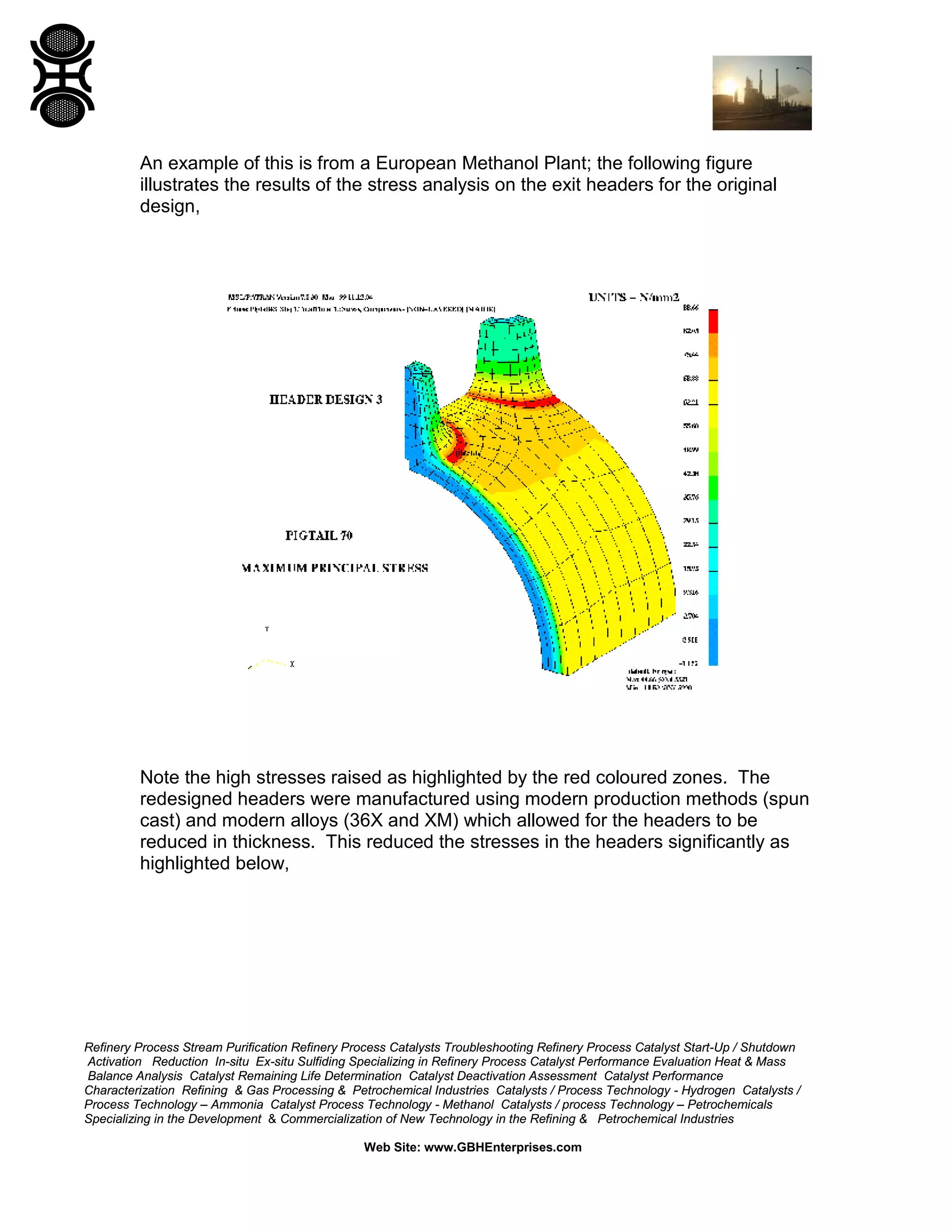 Refinery Process Stream Purification Refinery Process Catalysts Troubleshooting Refinery Process Catalyst Start-Up / Shutdown
Activation Reduction In-situ Ex-situ Sulfiding Specializing in Refinery Process Catalyst Performance Evaluation Heat & Mass
Balance Analysis Catalyst Remaining Life Determination Catalyst Deactivation Assessment Catalyst Performance
Characterization Refining & Gas Processing & Petrochemical Industries Catalysts / Process Technology - Hydrogen Catalysts /
Process Technology – Ammonia Catalyst Process Technology - Methanol Catalysts / process Technology – Petrochemicals
Specializing in the Development & Commercialization of New Technology in the Refining & Petrochemical Industries
Web Site: www.GBHEnterprises.com
An example of this is from a European Methanol Plant; the following figure
illustrates the results of the stress analysis on the exit headers for the original
design,
Note the high stresses raised as highlighted by the red coloured zones. The
redesigned headers were manufactured using modern production methods (spun
cast) and modern alloys (36X and XM) which allowed for the headers to be
reduced in thickness. This reduced the stresses in the headers significantly as
highlighted below,
 
