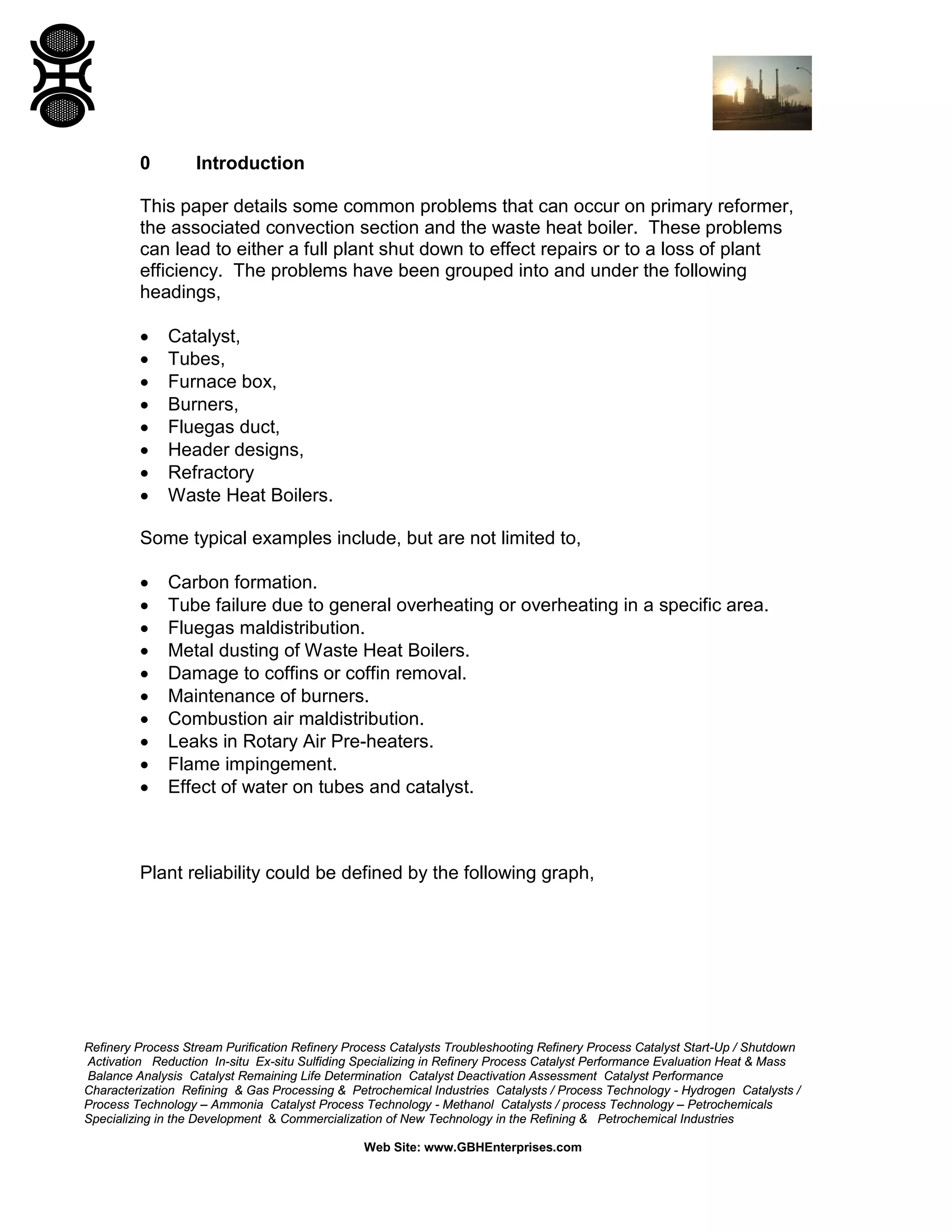 Refinery Process Stream Purification Refinery Process Catalysts Troubleshooting Refinery Process Catalyst Start-Up / Shutdown
Activation Reduction In-situ Ex-situ Sulfiding Specializing in Refinery Process Catalyst Performance Evaluation Heat & Mass
Balance Analysis Catalyst Remaining Life Determination Catalyst Deactivation Assessment Catalyst Performance
Characterization Refining & Gas Processing & Petrochemical Industries Catalysts / Process Technology - Hydrogen Catalysts /
Process Technology – Ammonia Catalyst Process Technology - Methanol Catalysts / process Technology – Petrochemicals
Specializing in the Development & Commercialization of New Technology in the Refining & Petrochemical Industries
Web Site: www.GBHEnterprises.com
0 Introduction
This paper details some common problems that can occur on primary reformer,
the associated convection section and the waste heat boiler. These problems
can lead to either a full plant shut down to effect repairs or to a loss of plant
efficiency. The problems have been grouped into and under the following
headings,
• Catalyst,
• Tubes,
• Furnace box,
• Burners,
• Fluegas duct,
• Header designs,
• Refractory
• Waste Heat Boilers.
Some typical examples include, but are not limited to,
• Carbon formation.
• Tube failure due to general overheating or overheating in a specific area.
• Fluegas maldistribution.
• Metal dusting of Waste Heat Boilers.
• Damage to coffins or coffin removal.
• Maintenance of burners.
• Combustion air maldistribution.
• Leaks in Rotary Air Pre-heaters.
• Flame impingement.
• Effect of water on tubes and catalyst.
Plant reliability could be defined by the following graph,
 