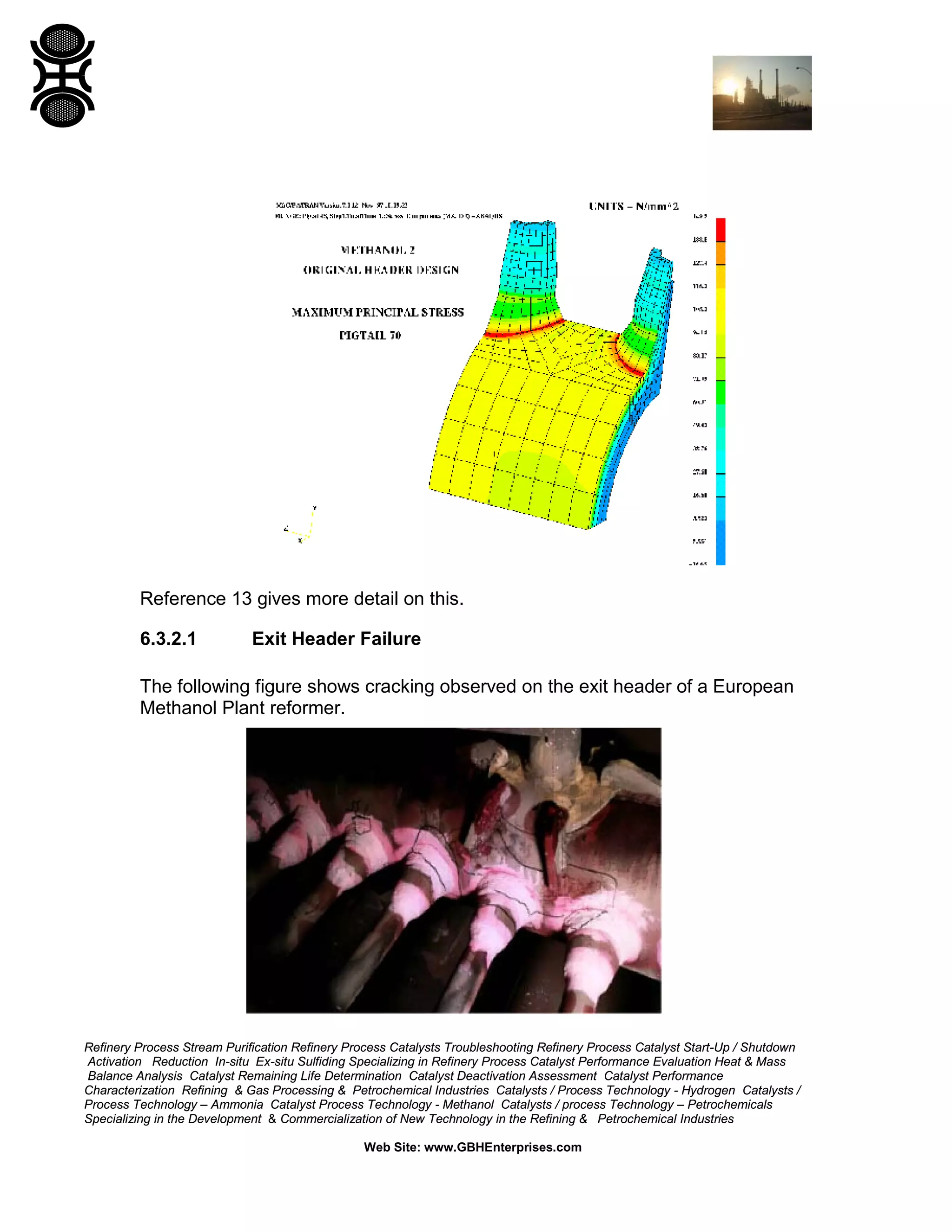 Refinery Process Stream Purification Refinery Process Catalysts Troubleshooting Refinery Process Catalyst Start-Up / Shutdown
Activation Reduction In-situ Ex-situ Sulfiding Specializing in Refinery Process Catalyst Performance Evaluation Heat & Mass
Balance Analysis Catalyst Remaining Life Determination Catalyst Deactivation Assessment Catalyst Performance
Characterization Refining & Gas Processing & Petrochemical Industries Catalysts / Process Technology - Hydrogen Catalysts /
Process Technology – Ammonia Catalyst Process Technology - Methanol Catalysts / process Technology – Petrochemicals
Specializing in the Development & Commercialization of New Technology in the Refining & Petrochemical Industries
Web Site: www.GBHEnterprises.com
Reference 13 gives more detail on this.
6.3.2.1 Exit Header Failure
The following figure shows cracking observed on the exit header of a European
Methanol Plant reformer.
 