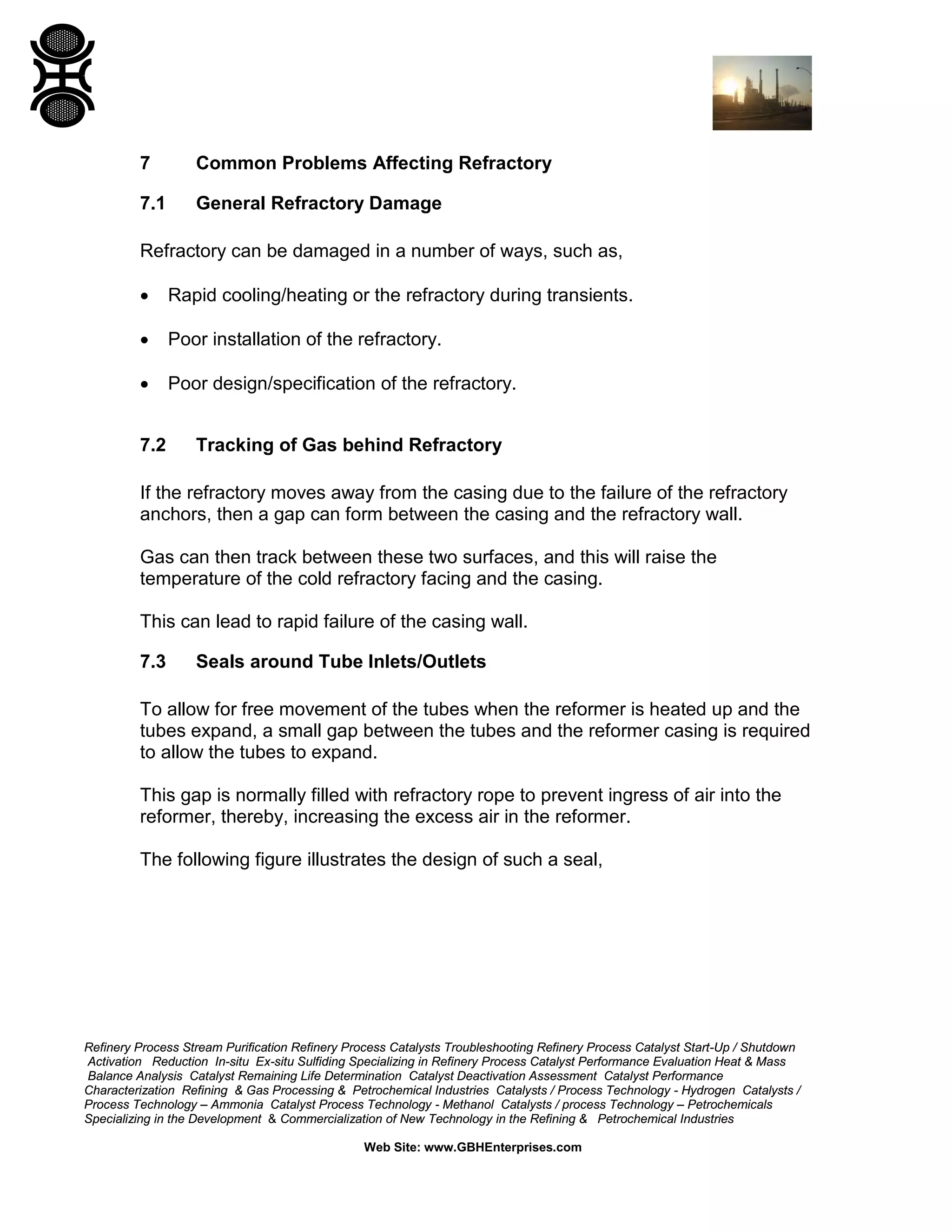 Refinery Process Stream Purification Refinery Process Catalysts Troubleshooting Refinery Process Catalyst Start-Up / Shutdown
Activation Reduction In-situ Ex-situ Sulfiding Specializing in Refinery Process Catalyst Performance Evaluation Heat & Mass
Balance Analysis Catalyst Remaining Life Determination Catalyst Deactivation Assessment Catalyst Performance
Characterization Refining & Gas Processing & Petrochemical Industries Catalysts / Process Technology - Hydrogen Catalysts /
Process Technology – Ammonia Catalyst Process Technology - Methanol Catalysts / process Technology – Petrochemicals
Specializing in the Development & Commercialization of New Technology in the Refining & Petrochemical Industries
Web Site: www.GBHEnterprises.com
7 Common Problems Affecting Refractory
7.1 General Refractory Damage
Refractory can be damaged in a number of ways, such as,
• Rapid cooling/heating or the refractory during transients.
• Poor installation of the refractory.
• Poor design/specification of the refractory.
7.2 Tracking of Gas behind Refractory
If the refractory moves away from the casing due to the failure of the refractory
anchors, then a gap can form between the casing and the refractory wall.
Gas can then track between these two surfaces, and this will raise the
temperature of the cold refractory facing and the casing.
This can lead to rapid failure of the casing wall.
7.3 Seals around Tube Inlets/Outlets
To allow for free movement of the tubes when the reformer is heated up and the
tubes expand, a small gap between the tubes and the reformer casing is required
to allow the tubes to expand.
This gap is normally filled with refractory rope to prevent ingress of air into the
reformer, thereby, increasing the excess air in the reformer.
The following figure illustrates the design of such a seal,
 
