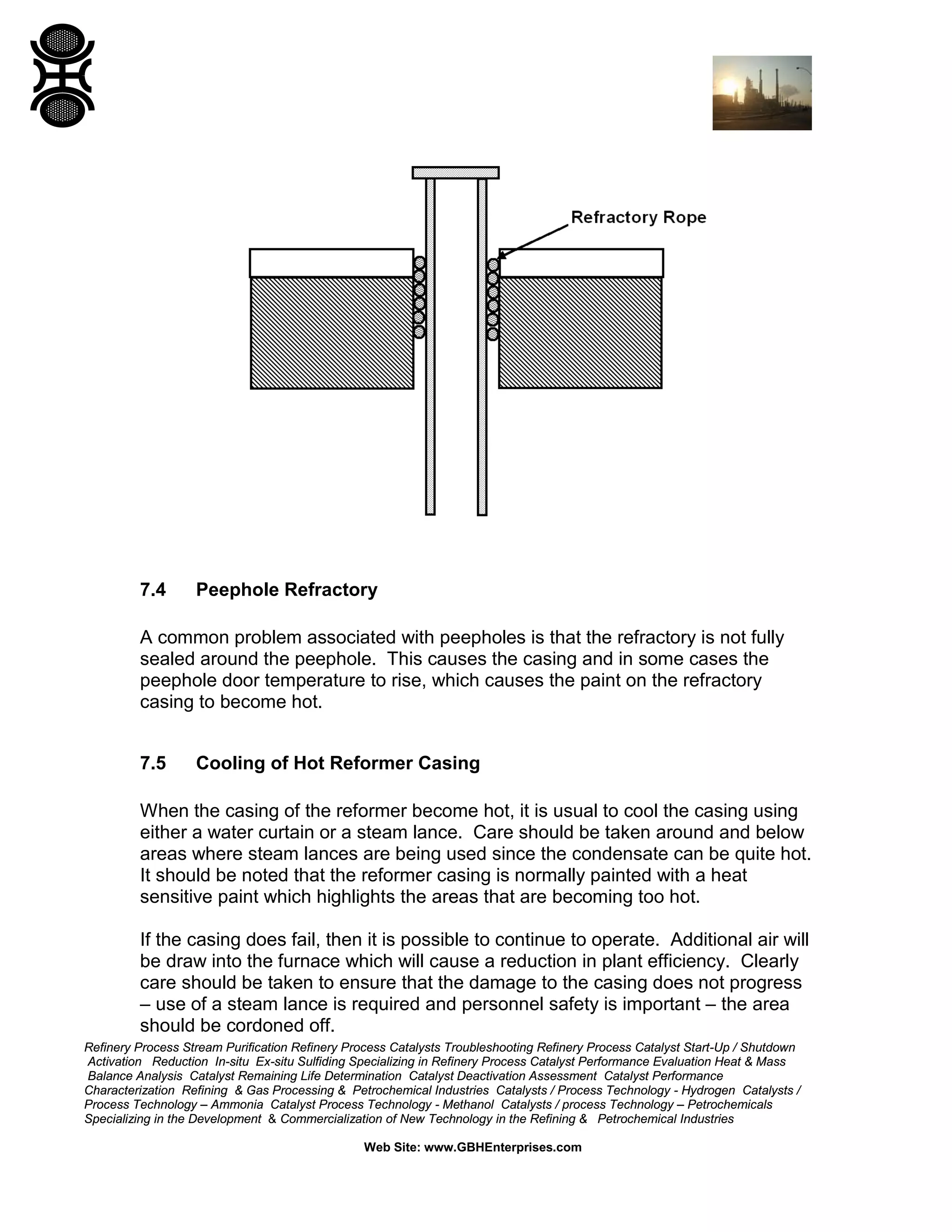 Refinery Process Stream Purification Refinery Process Catalysts Troubleshooting Refinery Process Catalyst Start-Up / Shutdown
Activation Reduction In-situ Ex-situ Sulfiding Specializing in Refinery Process Catalyst Performance Evaluation Heat & Mass
Balance Analysis Catalyst Remaining Life Determination Catalyst Deactivation Assessment Catalyst Performance
Characterization Refining & Gas Processing & Petrochemical Industries Catalysts / Process Technology - Hydrogen Catalysts /
Process Technology – Ammonia Catalyst Process Technology - Methanol Catalysts / process Technology – Petrochemicals
Specializing in the Development & Commercialization of New Technology in the Refining & Petrochemical Industries
Web Site: www.GBHEnterprises.com
7.4 Peephole Refractory
A common problem associated with peepholes is that the refractory is not fully
sealed around the peephole. This causes the casing and in some cases the
peephole door temperature to rise, which causes the paint on the refractory
casing to become hot.
7.5 Cooling of Hot Reformer Casing
When the casing of the reformer become hot, it is usual to cool the casing using
either a water curtain or a steam lance. Care should be taken around and below
areas where steam lances are being used since the condensate can be quite hot.
It should be noted that the reformer casing is normally painted with a heat
sensitive paint which highlights the areas that are becoming too hot.
If the casing does fail, then it is possible to continue to operate. Additional air will
be draw into the furnace which will cause a reduction in plant efficiency. Clearly
care should be taken to ensure that the damage to the casing does not progress
– use of a steam lance is required and personnel safety is important – the area
should be cordoned off.
 