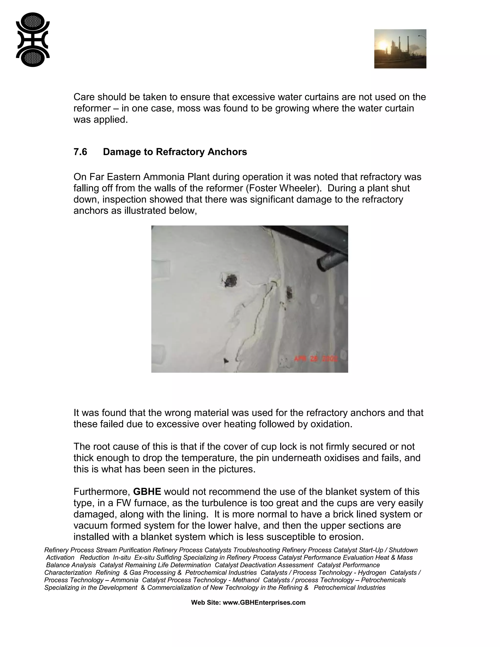 Refinery Process Stream Purification Refinery Process Catalysts Troubleshooting Refinery Process Catalyst Start-Up / Shutdown
Activation Reduction In-situ Ex-situ Sulfiding Specializing in Refinery Process Catalyst Performance Evaluation Heat & Mass
Balance Analysis Catalyst Remaining Life Determination Catalyst Deactivation Assessment Catalyst Performance
Characterization Refining & Gas Processing & Petrochemical Industries Catalysts / Process Technology - Hydrogen Catalysts /
Process Technology – Ammonia Catalyst Process Technology - Methanol Catalysts / process Technology – Petrochemicals
Specializing in the Development & Commercialization of New Technology in the Refining & Petrochemical Industries
Web Site: www.GBHEnterprises.com
Care should be taken to ensure that excessive water curtains are not used on the
reformer – in one case, moss was found to be growing where the water curtain
was applied.
7.6 Damage to Refractory Anchors
On Far Eastern Ammonia Plant during operation it was noted that refractory was
falling off from the walls of the reformer (Foster Wheeler). During a plant shut
down, inspection showed that there was significant damage to the refractory
anchors as illustrated below,
It was found that the wrong material was used for the refractory anchors and that
these failed due to excessive over heating followed by oxidation.
The root cause of this is that if the cover of cup lock is not firmly secured or not
thick enough to drop the temperature, the pin underneath oxidises and fails, and
this is what has been seen in the pictures.
Furthermore, GBHE would not recommend the use of the blanket system of this
type, in a FW furnace, as the turbulence is too great and the cups are very easily
damaged, along with the lining. It is more normal to have a brick lined system or
vacuum formed system for the lower halve, and then the upper sections are
installed with a blanket system which is less susceptible to erosion.
 