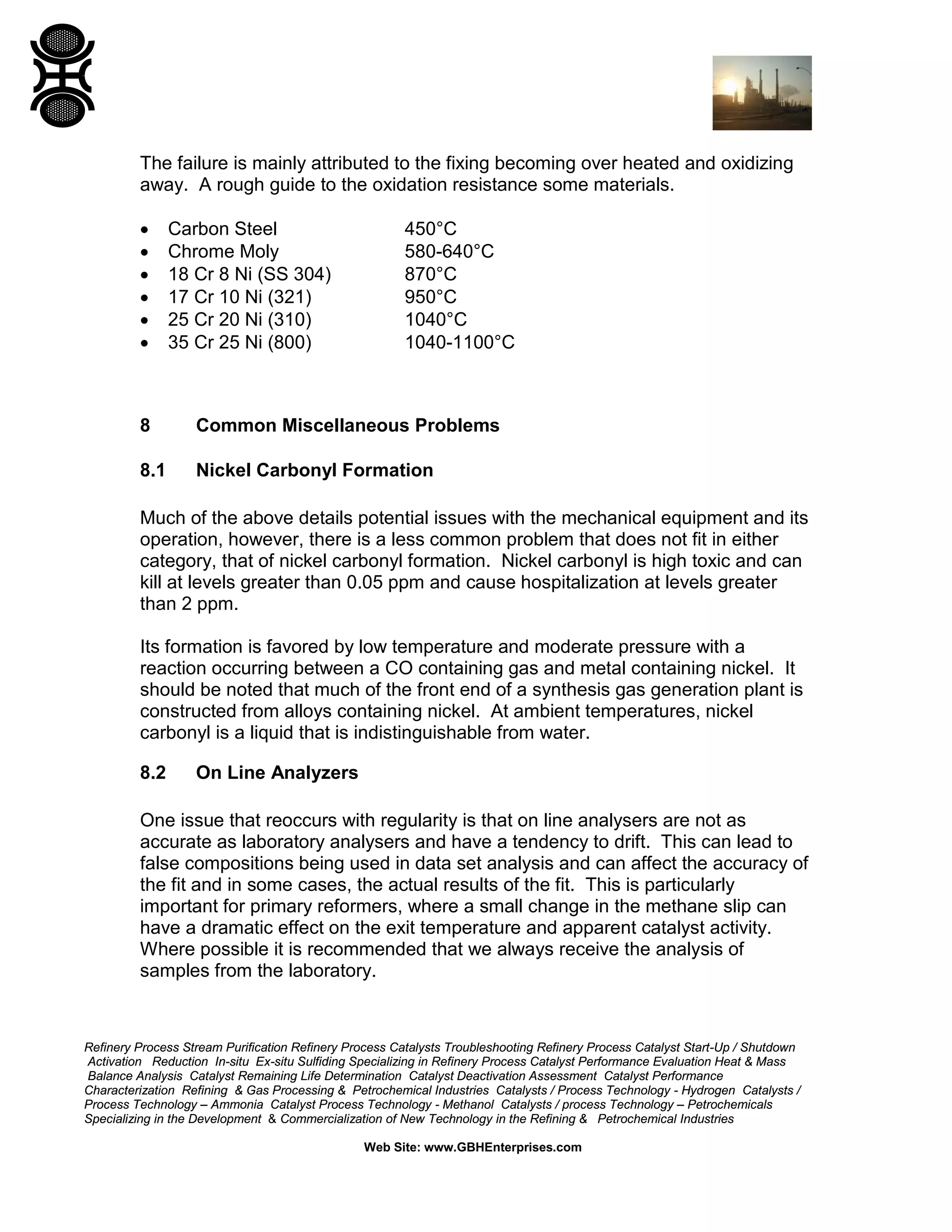 Refinery Process Stream Purification Refinery Process Catalysts Troubleshooting Refinery Process Catalyst Start-Up / Shutdown
Activation Reduction In-situ Ex-situ Sulfiding Specializing in Refinery Process Catalyst Performance Evaluation Heat & Mass
Balance Analysis Catalyst Remaining Life Determination Catalyst Deactivation Assessment Catalyst Performance
Characterization Refining & Gas Processing & Petrochemical Industries Catalysts / Process Technology - Hydrogen Catalysts /
Process Technology – Ammonia Catalyst Process Technology - Methanol Catalysts / process Technology – Petrochemicals
Specializing in the Development & Commercialization of New Technology in the Refining & Petrochemical Industries
Web Site: www.GBHEnterprises.com
The failure is mainly attributed to the fixing becoming over heated and oxidizing
away. A rough guide to the oxidation resistance some materials.
• Carbon Steel 450°C
• Chrome Moly 580-640°C
• 18 Cr 8 Ni (SS 304) 870°C
• 17 Cr 10 Ni (321) 950°C
• 25 Cr 20 Ni (310) 1040°C
• 35 Cr 25 Ni (800) 1040-1100°C
8 Common Miscellaneous Problems
8.1 Nickel Carbonyl Formation
Much of the above details potential issues with the mechanical equipment and its
operation, however, there is a less common problem that does not fit in either
category, that of nickel carbonyl formation. Nickel carbonyl is high toxic and can
kill at levels greater than 0.05 ppm and cause hospitalization at levels greater
than 2 ppm.
Its formation is favored by low temperature and moderate pressure with a
reaction occurring between a CO containing gas and metal containing nickel. It
should be noted that much of the front end of a synthesis gas generation plant is
constructed from alloys containing nickel. At ambient temperatures, nickel
carbonyl is a liquid that is indistinguishable from water.
8.2 On Line Analyzers
One issue that reoccurs with regularity is that on line analysers are not as
accurate as laboratory analysers and have a tendency to drift. This can lead to
false compositions being used in data set analysis and can affect the accuracy of
the fit and in some cases, the actual results of the fit. This is particularly
important for primary reformers, where a small change in the methane slip can
have a dramatic effect on the exit temperature and apparent catalyst activity.
Where possible it is recommended that we always receive the analysis of
samples from the laboratory.
 