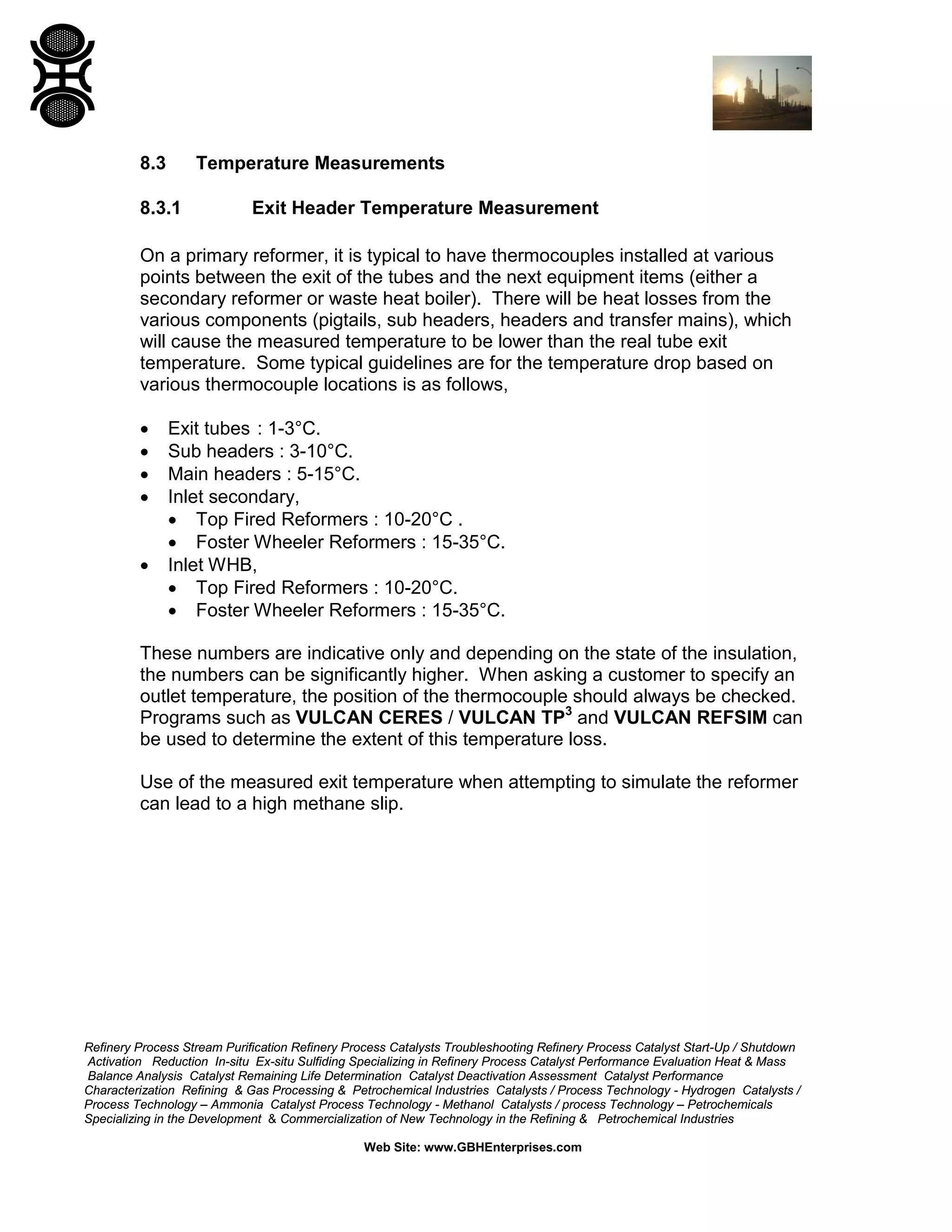 Refinery Process Stream Purification Refinery Process Catalysts Troubleshooting Refinery Process Catalyst Start-Up / Shutdown
Activation Reduction In-situ Ex-situ Sulfiding Specializing in Refinery Process Catalyst Performance Evaluation Heat & Mass
Balance Analysis Catalyst Remaining Life Determination Catalyst Deactivation Assessment Catalyst Performance
Characterization Refining & Gas Processing & Petrochemical Industries Catalysts / Process Technology - Hydrogen Catalysts /
Process Technology – Ammonia Catalyst Process Technology - Methanol Catalysts / process Technology – Petrochemicals
Specializing in the Development & Commercialization of New Technology in the Refining & Petrochemical Industries
Web Site: www.GBHEnterprises.com
8.3 Temperature Measurements
8.3.1 Exit Header Temperature Measurement
On a primary reformer, it is typical to have thermocouples installed at various
points between the exit of the tubes and the next equipment items (either a
secondary reformer or waste heat boiler). There will be heat losses from the
various components (pigtails, sub headers, headers and transfer mains), which
will cause the measured temperature to be lower than the real tube exit
temperature. Some typical guidelines are for the temperature drop based on
various thermocouple locations is as follows,
• Exit tubes : 1-3°C.
• Sub headers : 3-10°C.
• Main headers : 5-15°C.
• Inlet secondary,
• Top Fired Reformers : 10-20°C .
• Foster Wheeler Reformers : 15-35°C.
• Inlet WHB,
• Top Fired Reformers : 10-20°C.
• Foster Wheeler Reformers : 15-35°C.
These numbers are indicative only and depending on the state of the insulation,
the numbers can be significantly higher. When asking a customer to specify an
outlet temperature, the position of the thermocouple should always be checked.
Programs such as VULCAN CERES / VULCAN TP3
and VULCAN REFSIM can
be used to determine the extent of this temperature loss.
Use of the measured exit temperature when attempting to simulate the reformer
can lead to a high methane slip.
 