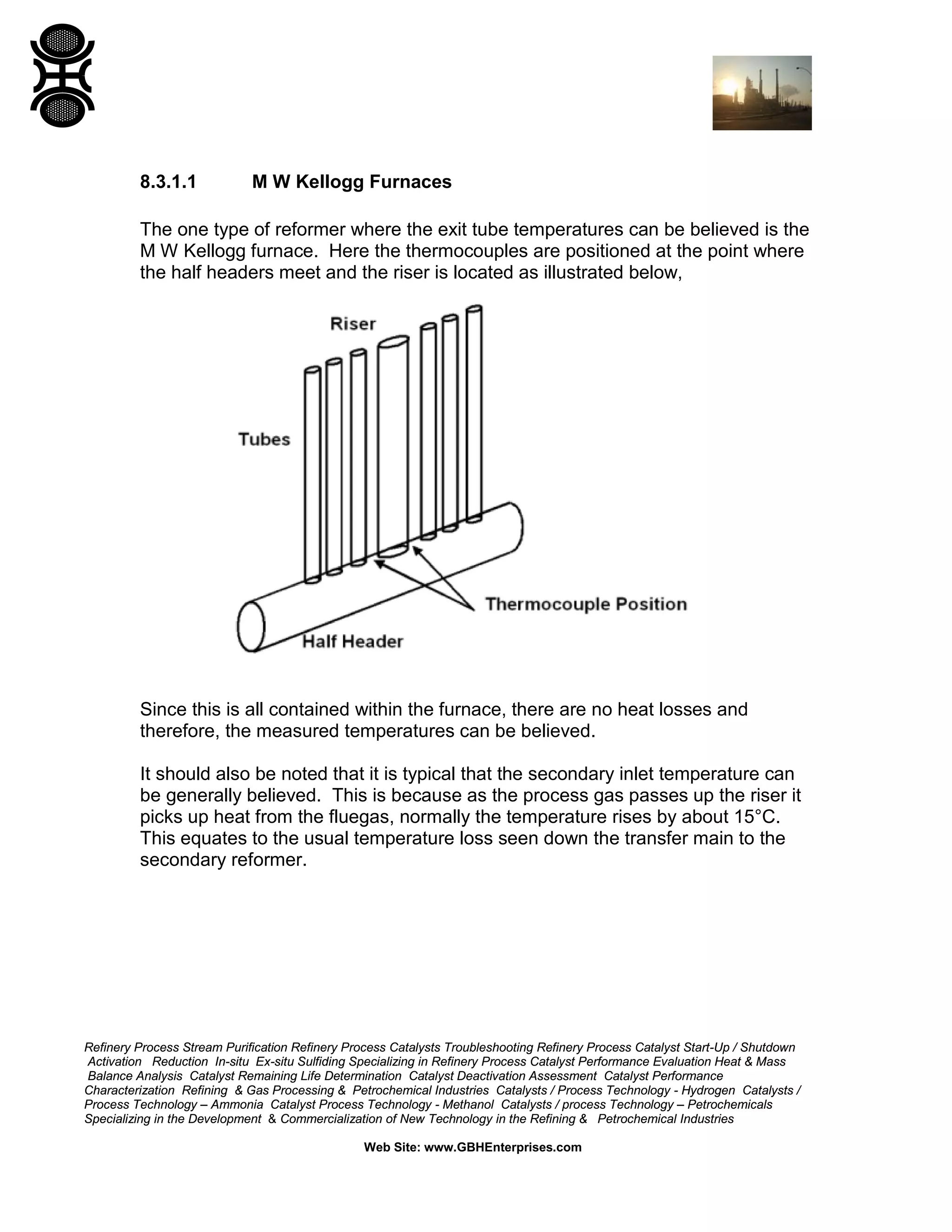 Refinery Process Stream Purification Refinery Process Catalysts Troubleshooting Refinery Process Catalyst Start-Up / Shutdown
Activation Reduction In-situ Ex-situ Sulfiding Specializing in Refinery Process Catalyst Performance Evaluation Heat & Mass
Balance Analysis Catalyst Remaining Life Determination Catalyst Deactivation Assessment Catalyst Performance
Characterization Refining & Gas Processing & Petrochemical Industries Catalysts / Process Technology - Hydrogen Catalysts /
Process Technology – Ammonia Catalyst Process Technology - Methanol Catalysts / process Technology – Petrochemicals
Specializing in the Development & Commercialization of New Technology in the Refining & Petrochemical Industries
Web Site: www.GBHEnterprises.com
8.3.1.1 M W Kellogg Furnaces
The one type of reformer where the exit tube temperatures can be believed is the
M W Kellogg furnace. Here the thermocouples are positioned at the point where
the half headers meet and the riser is located as illustrated below,
Since this is all contained within the furnace, there are no heat losses and
therefore, the measured temperatures can be believed.
It should also be noted that it is typical that the secondary inlet temperature can
be generally believed. This is because as the process gas passes up the riser it
picks up heat from the fluegas, normally the temperature rises by about 15°C.
This equates to the usual temperature loss seen down the transfer main to the
secondary reformer.
 