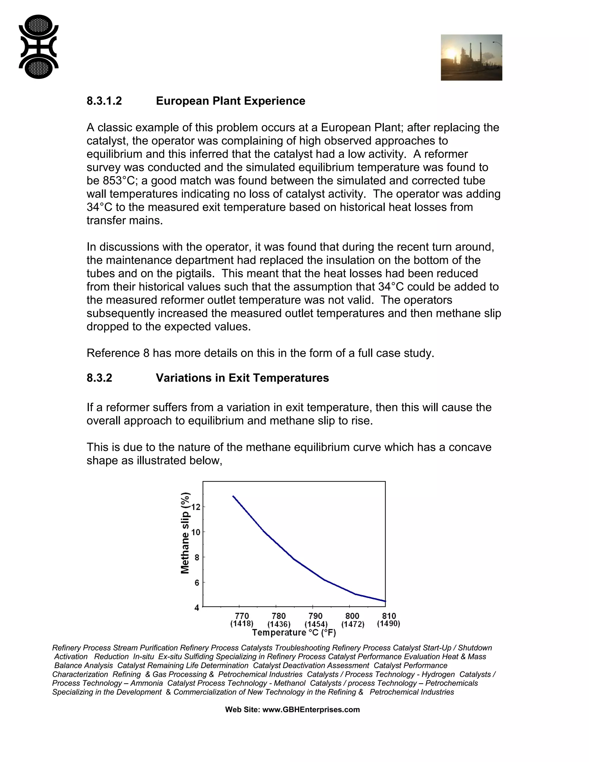 Refinery Process Stream Purification Refinery Process Catalysts Troubleshooting Refinery Process Catalyst Start-Up / Shutdown
Activation Reduction In-situ Ex-situ Sulfiding Specializing in Refinery Process Catalyst Performance Evaluation Heat & Mass
Balance Analysis Catalyst Remaining Life Determination Catalyst Deactivation Assessment Catalyst Performance
Characterization Refining & Gas Processing & Petrochemical Industries Catalysts / Process Technology - Hydrogen Catalysts /
Process Technology – Ammonia Catalyst Process Technology - Methanol Catalysts / process Technology – Petrochemicals
Specializing in the Development & Commercialization of New Technology in the Refining & Petrochemical Industries
Web Site: www.GBHEnterprises.com
8.3.1.2 European Plant Experience
A classic example of this problem occurs at a European Plant; after replacing the
catalyst, the operator was complaining of high observed approaches to
equilibrium and this inferred that the catalyst had a low activity. A reformer
survey was conducted and the simulated equilibrium temperature was found to
be 853°C; a good match was found between the simulated and corrected tube
wall temperatures indicating no loss of catalyst activity. The operator was adding
34°C to the measured exit temperature based on historical heat losses from
transfer mains.
In discussions with the operator, it was found that during the recent turn around,
the maintenance department had replaced the insulation on the bottom of the
tubes and on the pigtails. This meant that the heat losses had been reduced
from their historical values such that the assumption that 34°C could be added to
the measured reformer outlet temperature was not valid. The operators
subsequently increased the measured outlet temperatures and then methane slip
dropped to the expected values.
Reference 8 has more details on this in the form of a full case study.
8.3.2 Variations in Exit Temperatures
If a reformer suffers from a variation in exit temperature, then this will cause the
overall approach to equilibrium and methane slip to rise.
This is due to the nature of the methane equilibrium curve which has a concave
shape as illustrated below,
 
