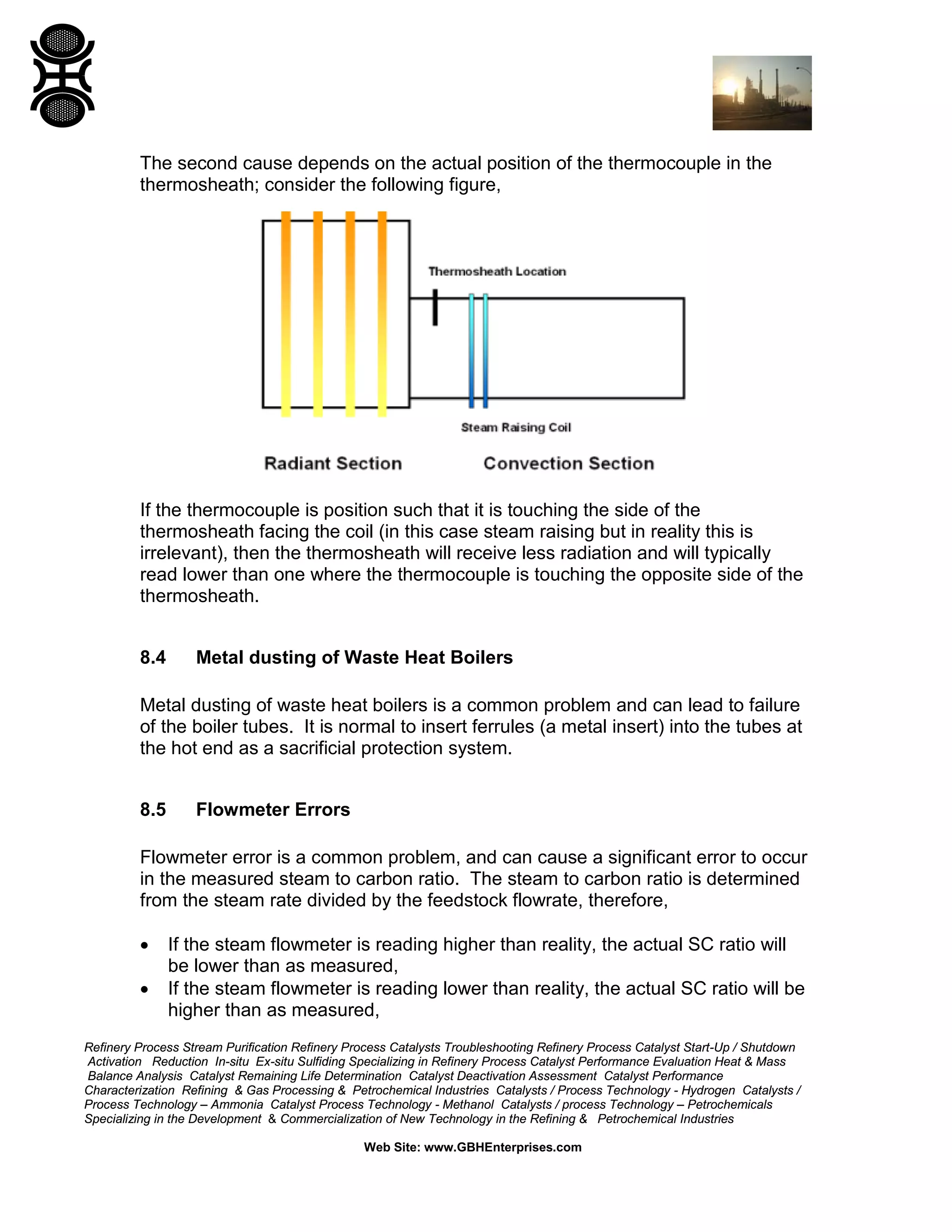 Refinery Process Stream Purification Refinery Process Catalysts Troubleshooting Refinery Process Catalyst Start-Up / Shutdown
Activation Reduction In-situ Ex-situ Sulfiding Specializing in Refinery Process Catalyst Performance Evaluation Heat & Mass
Balance Analysis Catalyst Remaining Life Determination Catalyst Deactivation Assessment Catalyst Performance
Characterization Refining & Gas Processing & Petrochemical Industries Catalysts / Process Technology - Hydrogen Catalysts /
Process Technology – Ammonia Catalyst Process Technology - Methanol Catalysts / process Technology – Petrochemicals
Specializing in the Development & Commercialization of New Technology in the Refining & Petrochemical Industries
Web Site: www.GBHEnterprises.com
The second cause depends on the actual position of the thermocouple in the
thermosheath; consider the following figure,
If the thermocouple is position such that it is touching the side of the
thermosheath facing the coil (in this case steam raising but in reality this is
irrelevant), then the thermosheath will receive less radiation and will typically
read lower than one where the thermocouple is touching the opposite side of the
thermosheath.
8.4 Metal dusting of Waste Heat Boilers
Metal dusting of waste heat boilers is a common problem and can lead to failure
of the boiler tubes. It is normal to insert ferrules (a metal insert) into the tubes at
the hot end as a sacrificial protection system.
8.5 Flowmeter Errors
Flowmeter error is a common problem, and can cause a significant error to occur
in the measured steam to carbon ratio. The steam to carbon ratio is determined
from the steam rate divided by the feedstock flowrate, therefore,
• If the steam flowmeter is reading higher than reality, the actual SC ratio will
be lower than as measured,
• If the steam flowmeter is reading lower than reality, the actual SC ratio will be
higher than as measured,
 