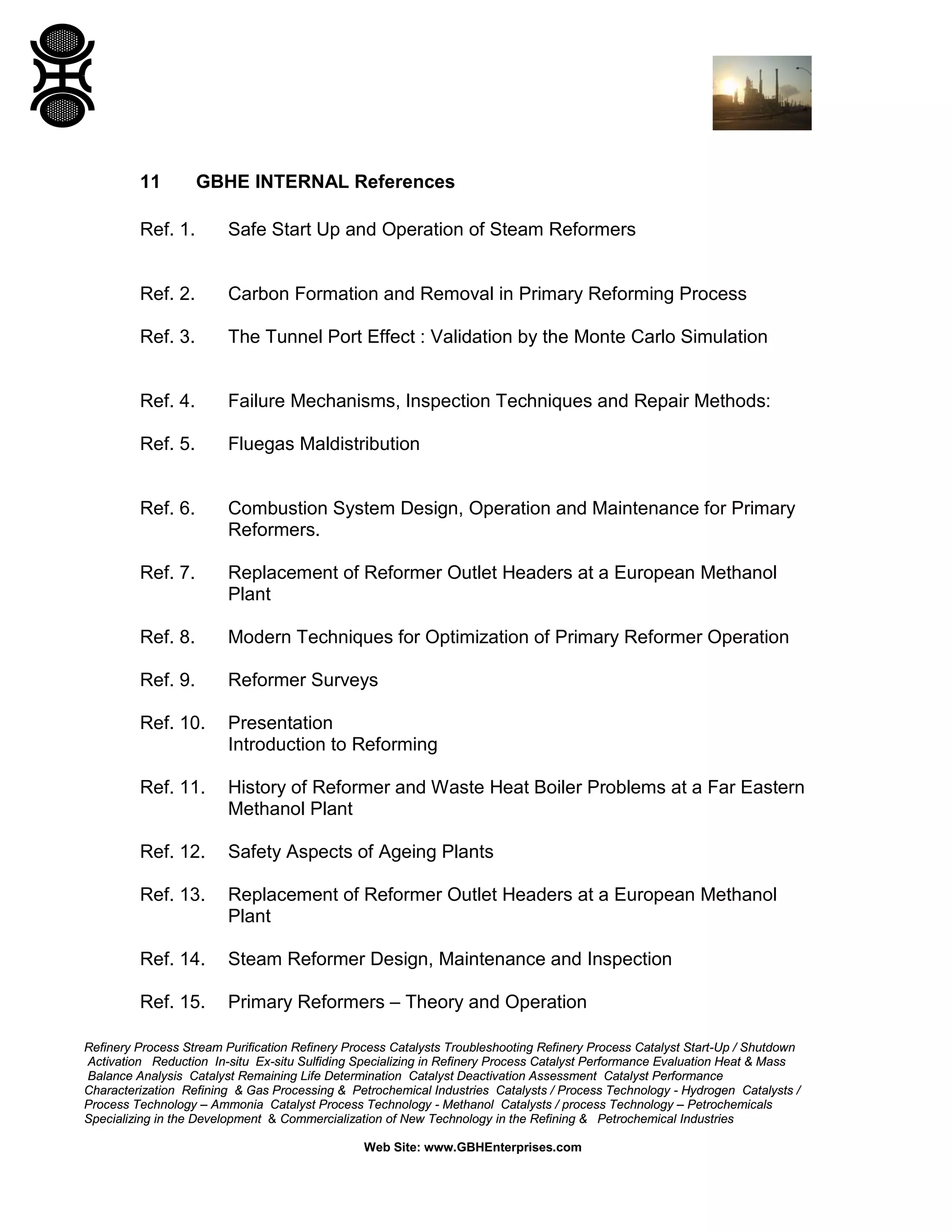Refinery Process Stream Purification Refinery Process Catalysts Troubleshooting Refinery Process Catalyst Start-Up / Shutdown
Activation Reduction In-situ Ex-situ Sulfiding Specializing in Refinery Process Catalyst Performance Evaluation Heat & Mass
Balance Analysis Catalyst Remaining Life Determination Catalyst Deactivation Assessment Catalyst Performance
Characterization Refining & Gas Processing & Petrochemical Industries Catalysts / Process Technology - Hydrogen Catalysts /
Process Technology – Ammonia Catalyst Process Technology - Methanol Catalysts / process Technology – Petrochemicals
Specializing in the Development & Commercialization of New Technology in the Refining & Petrochemical Industries
Web Site: www.GBHEnterprises.com
11 GBHE INTERNAL References
Ref. 1. Safe Start Up and Operation of Steam Reformers
Ref. 2. Carbon Formation and Removal in Primary Reforming Process
Ref. 3. The Tunnel Port Effect : Validation by the Monte Carlo Simulation
Ref. 4. Failure Mechanisms, Inspection Techniques and Repair Methods:
Ref. 5. Fluegas Maldistribution
Ref. 6. Combustion System Design, Operation and Maintenance for Primary
Reformers.
Ref. 7. Replacement of Reformer Outlet Headers at a European Methanol
Plant
Ref. 8. Modern Techniques for Optimization of Primary Reformer Operation
Ref. 9. Reformer Surveys
Ref. 10. Presentation
Introduction to Reforming
Ref. 11. History of Reformer and Waste Heat Boiler Problems at a Far Eastern
Methanol Plant
Ref. 12. Safety Aspects of Ageing Plants
Ref. 13. Replacement of Reformer Outlet Headers at a European Methanol
Plant
Ref. 14. Steam Reformer Design, Maintenance and Inspection
Ref. 15. Primary Reformers – Theory and Operation
 