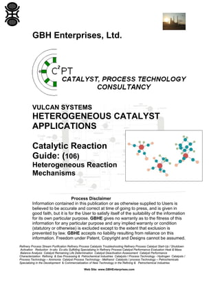 Refinery Process Stream Purification Refinery Process Catalysts Troubleshooting Refinery Process Catalyst Start-Up / Shutdown
Activation Reduction In-situ Ex-situ Sulfiding Specializing in Refinery Process Catalyst Performance Evaluation Heat & Mass
Balance Analysis Catalyst Remaining Life Determination Catalyst Deactivation Assessment Catalyst Performance
Characterization Refining & Gas Processing & Petrochemical Industries Catalysts / Process Technology - Hydrogen Catalysts /
Process Technology – Ammonia Catalyst Process Technology - Methanol Catalysts / process Technology – Petrochemicals
Specializing in the Development & Commercialization of New Technology in the Refining & Petrochemical Industries
Web Site: www.GBHEnterprises.com
GBH Enterprises, Ltd.
VULCAN SYSTEMS
HETEROGENEOUS CATALYST
APPLICATIONS
Catalytic Reaction
Guide: (106)
Heterogeneous Reaction
Mechanisms
Process Disclaimer
Information contained in this publication or as otherwise supplied to Users is
believed to be accurate and correct at time of going to press, and is given in
good faith, but it is for the User to satisfy itself of the suitability of the information
for its own particular purpose. GBHE gives no warranty as to the fitness of this
information for any particular purpose and any implied warranty or condition
(statutory or otherwise) is excluded except to the extent that exclusion is
prevented by law. GBHE accepts no liability resulting from reliance on this
information. Freedom under Patent, Copyright and Designs cannot be assumed.
 
