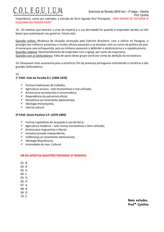 Exercícios de Revisão GB 8º ano – 4ª etapa – História
                                                                                                Prof. Cynthia
importância, como por exemplo, a estrada de ferro ligando Rio/ Petrópolis. NÃO DEIXAR DE ESTUDAR O
ESQUEMA DO POWER POINT

13. Os motivos que levaram a crise do império e a sua derrubada foi quando o Imperador perdeu as três
bases que sustentavam seu governo. Foram elas:

Questão militar: Mudança de situação alcançada pelo Exército Brasileiro: com a vitória no Paraguai, o
prestígio dos militares aumentou e muitos oficiais passaram a se envolver com os rumos da política do país.
A monarquia saía enfraquecida, pois os militares passaram a defender o abolicionismo e a republicanismo
Questão religiosa: Desentendimento do Imperador com a Igreja, por conta da maçonaria;
Questão com os latifundiários: Falta de apoio desse grupo social por conta da abolição da escravatura.

14. Desejavam mais autonomia para a província; fim da presença portuguesa controlando o comércio e dos
grandes latifundiários.

15.
1° FASE: Vale do Paraíba R.J. (1840-1870)

          Formas tradicionais de trabalho;
          Agricultura arcaica - solo montanhoso e mal utilizado;
          Aristocracia escravocrata e conservadora;
          Dependência do patrocínio oficial;
          Resistência ao movimento abolicionista;
          Ideologia monarquista;
          Inércia cultural

2ª FASE: Oeste Paulista S.P. (1870-1889)

          Formas capitalistas de ocupação e uso da terra;
          Agricultura moderna – solo menos montanhoso e bem utilizado;
          Aristocracia imigrantista e liberal;
          Iniciativa privada independente;
          Indiferença ao movimento abolicionista;
          Ideologia Republicana;
          Intensidade do mov. Cultural


    GB DA APOSTILA QUESTÕES FECHADAS 2º REINADO:

    01.   B
    02.   D
    03.   A
    04.   C
    05.   D
    06.   D
    07.   A
    08.   D
    09.   D
    10.   C
                                                                                            Bons estudos,
                                                                                            Profª Cynthia
 
