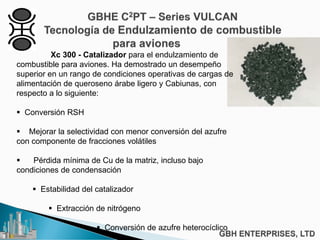 Xc 300 - Catalizador para el endulzamiento de
combustible para aviones. Ha demostrado un desempeño
superior en un rango de condiciones operativas de cargas de
alimentación de queroseno árabe ligero y Cabiunas, con
respecto a lo siguiente:
 Conversión RSH
 Mejorar la selectividad con menor conversión del azufre
con componente de fracciones volátiles
 Pérdida mínima de Cu de la matriz, incluso bajo
condiciones de condensación
 Estabilidad del catalizador
 Extracción de nitrógeno
 Conversión de azufre heterocíclico
 