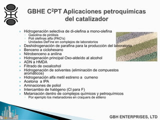  Hidrogenación selectiva de di-olefina a mono-olefina
◦ Gasolina de pirólisis
◦ Poli olefinas alfa (PAO’s)
◦ Unidades DeFine en complejos de laboratorios
 Deshidrogenación de parafina para la producción del laboratorio
 Benceno a ciclohexano
 Nitrobenceno a anilina
 Hidrogenación principal Oxo-aldeído al alcohol
 ADN a HMDA
 Filtrado de oxoalcohol
 Hidrogenación de solventes (eliminación de compuestos
aromáticos)
 Hidrogenación alfa metil estireno a cumeno
 Acetona a IPA
 Aminaciones de poliol
 Intercambio de halógeno (Cl para F)
 Metaniación dentro de complejos químicos y petroquímicos
◦ Por ejemplo los metanadores en craquers de etileno
 