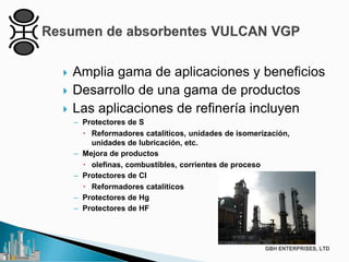  Amplia gama de aplicaciones y beneficios
 Desarrollo de una gama de productos
 Las aplicaciones de refinería incluyen
– Protectores de S
 Reformadores catalíticos, unidades de isomerización,
unidades de lubricación, etc.
– Mejora de productos
 olefinas, combustibles, corrientes de proceso
– Protectores de CI
 Reformadores catalíticos
– Protectores de Hg
– Protectores de HF
 