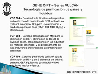 VGP 504 – Catalizador de hidrólisis a temperatura
ambiente con alto contenido de COS, aplicado en
metanol, amoniaco, CO2 para uso alimenticio y
productos químicos finos (DMF, TDI, MDI, H2O2 ) y
electrónicos.
VGP 600 – Carbono potenciado con Mox para la
eliminación de RSH, eliminación de RSSR de
diversos gases, con aplicaciones en las industrias
del metanol, amoniaco, y de procesamiento de
gas, incluyendo prevención de la contaminación
ambiental.
VGP 700 - Carbono potenciado con Mox para la
eliminación de RSH y de S elemental del butano,
propano, GLP, líquidos de gas natural y otros
destilados medios y ligeros.
 