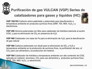 VGP 102/103 Carbono activo patentado y potenciado para desulfuración a
temperatura ambiente en productos químicos finos (DMF, TDI, MDI, H2O2 ) y
electrónicos.
VGP 200 Alúmina potenciada con Mox para catalizador de hidrólisis tolerante al azufre
COS, y para la eliminación de CS2 en presencia de H2S.
VGP 400 Catalizador con base de Fe para la eliminación de H2S, para la desulfuración
de gas natural
VGP 404 Carbono potenciado con álcali para la eliminación de SO2 y H2S a
temperatura ambiente en la producción de químicos finos, la purificación del aire, el
CO2 para uso alimenticio y la producción de metanol.
VGP 504 Catalizador de hidrólisis a temperatura ambiente con alto contenido de COS,
aplicado en metanol, amoniaco, CO2 para uso alimenticio y productos químicos finos
(DMF, TDI, MDI, H2O2 ) y electrónicos.
 