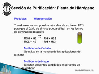 Productos: Hidrogenación
Transformar los compuestos más altos de azufre en H2S
para que el óxido de zinc se pueda utilizar en los lechos
de eliminación de azufre
RSH + H2 RH + H2S
RCL + H2 RH + HCl
Molibdeno de Cobalto
Se utiliza en la mayoría de las aplicaciones de
refinería
Molibdeno de Níquel
Si están presentes cantidades importantes de
óxido de carbono
 