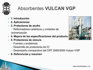  1. Introducción
 2. Aplicaciones
 3. Protectores de azufre
– Reformadores catalíticos y unidades de
isomerización
 4. Mejora de las especificaciones del producto Product
 5. Protectores de cloruro
– Fuentes y problemas
– Desarrollo de protectores de CI
– Desempeño comparativo del CRT 2000/3000 Vulcan VGP
 6. Referencias y resumen
 