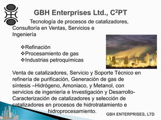 Tecnología de procesos de catalizadores,
Consultoría en Ventas, Servicios e
Ingeniería
Refinación
Procesamiento de gas
Industrias petroquímicas
Venta de catalizadores, Servicio y Soporte Técnico en
refinería de purificación, Generación de gas de
síntesis –Hidrógeno, Amoniaco, y Metanol, con
servicios de ingeniería e Investigación y Desarrollo-
Caracterización de catalizadores y selección de
catalizadores en procesos de hidrotratamiento e
h hidroprocesamiento.
 