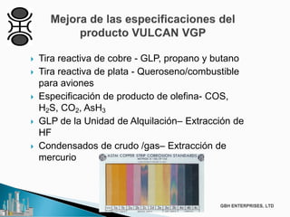  Tira reactiva de cobre - GLP, propano y butano
 Tira reactiva de plata - Queroseno/combustible
para aviones
 Especificación de producto de olefina- COS,
H2S, CO2, AsH3
 GLP de la Unidad de Alquilación– Extracción de
HF
 Condensados de crudo /gas– Extracción de
mercurio
 