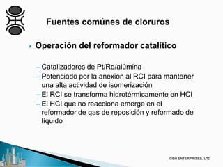  Operación del reformador catalítico
– Catalizadores de Pt/Re/alúmina
– Potenciado por la anexión al RCI para mantener
una alta actividad de isomerización
– El RCI se transforma hidrotérmicamente en HCI
– El HCI que no reacciona emerge en el
reformador de gas de reposición y reformado de
líquido
 