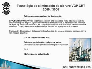 Aplicaciones comerciales de decloración
El VGP CRT 2000 / 3000 de tercera generación, alta capacidad y alta actividad, ha sido
desarrollado para mejorar significativamente la rentabilidad de la decloración en términos
de $ por kg. de cloruro eliminado, en comparación con los absorbentes a base de alúmina
activados convencionalmente y potenciados, frente a las siguientes aplicaciones:
Purificación (Decloración) de las corrientes efluentes del proceso gaseoso asociado con la
reformación catalítica:
Gas de reposición neto (H2).
Columna estabilizadora del gas de salida,
Fracciones volátiles para recuperar el gas de reposición
GLP
Reformado no estabilizado
 