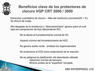 Extracción cuantitativa de cloruro – Más del veinticinco porciento(25 + %)
de cloruro de carga.
Alto desgaste de la resistencia y “descostramiento” genera polvo el cual
tapa los compresores de flujo descendente R/C.
No le afecta el humedecimiento normal de HC
Impacto mínimo del humedecimiento de H2O,
No genera aceite verde , sintetiza los organoclorados
No evoluciona el CO2 como subproducto de la reacción.
No es peligrosa la clasificación del absorbente utilizado
Adsorción mínima de benceno.
Mínima acides de la “superficie” lixiviable.
 
