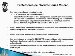 Protectores de cloruro Series Vulcan
• Los nuevos productos son absorbentes
– El HCl se extrae por reacción química
– Han sido fabricados con un área de superficie reducida para minimizar la
adsorción de componentes aromáticos e hidrocarburos y los componentes
que los constituyen-(el potenciamiento bimetálico y el apoyo altamente
poroso no tienen propiedades de adsorción para el HCl .
• El HCl no existe en un estado libremente o adsorbido o parcialmente disociado
dentro de la partícula o sobre su superficie.
• El HCI esta ligado a la matriz de forma química e irreversible.
• Los productos de la compañía GBHE C2PT no son ácidos y minimizan/retrasan
la síntesis de cloruro orgánico o las reacciones de condensación o
polimerización
• Aumento de la concentración de cloruro en exceso del 25 % w/w en pruebas de
base de gas
• Extracción de HCl a < 0.1 ppm en volúmen
 