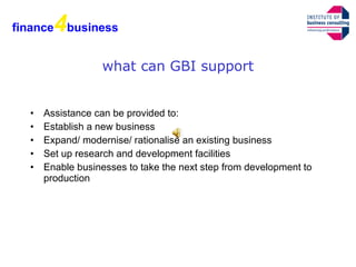 what can GBI support Assistance can be provided to: Establish a new business  Expand/ modernise/ rationalise an existing business  Set up research and development facilities  Enable businesses to take the next step from development to production  finance 4 business 