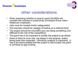 other considerations When assessing whether to award a grant the RDA will consider the increase in productivity (increased Gross Value Added per employee). Jobs must be created and/or safeguarded The business should be capable of trading on a national level The project should be innovative (you are doing something a bit different to the rest of the competition) The grant has to be important to enable the project to go ahead. Grant is there to cover risk, (eg delays in the projects, orders being lower than expected – sensitivity analysis is important).  It has to be demonstrated that the project is fully funded, the grant is not there as gap funding. finance 4 business 