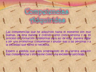 Competencias AdquiridasLas competencias que he adquirido hasta el momento son muy buenas, de esta manera e crecido tanto como persona y en mi proceso de formación profesional para así de esta  manera llegar a ser una profesional competente y ayudar mas a las personas y a la sociedad que tanto lo necesita.Espero a medida que vaya progresando en mi carrera adquirir mas competencias y formarme como una excelente psicóloga. 