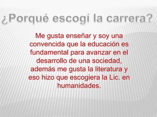 Me gusta enseñar y soy una
convencida que la educación es
fundamental para avanzar en el
desarrollo de una sociedad,
además me gusta la literatura y
eso hizo que escogiera la Lic. en
humanidades.
 