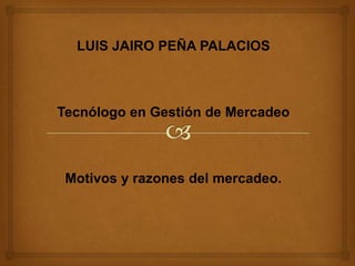 LUIS JAIRO PEÑA PALACIOS Tecnólogo en Gestión de Mercadeo Motivos y razones del mercadeo. 
