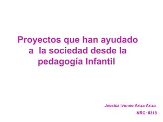 Proyectos que han ayudado a  la sociedad desde la pedagogía Infantil  Jessica Ivonne Ariza Ariza  NRC: 8318 