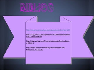 http://mx.answers.yahoo.com/question/index?qid=20071015174924AAyGFvD

http://pbggrlatino.com/que-es-un-motor-de-busqueda/
#axzz1rNVGmEPd

http://help.yahoo.com/l/es/yahoo/search/basics/basic
s-08.html

http://www.slideshare.net/argusito/metodos-de-
busqueda-12293353
 