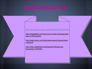 BIBLIOGRAFIA



http://mx.answers.yahoo.com/question/index?qid=20071015174924AAyGFvD

http://pbggrlatino.com/que-es-un-motor-de-busqueda/
#axzz1rNVGmEPd

http://help.yahoo.com/l/es/yahoo/search/basics/basic
s-08.html

http://www.slideshare.net/argusito/metodos-de-
busqueda-12293353
 