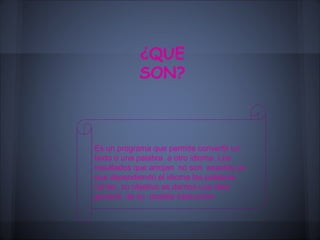 ¿QUE
           SON?



Es un programa que permite convertir un
texto o una palabra a otro idioma. Los
resultados que arrojan no son exactos ya
que dependiendo el idioma las palabras
varían, su objetivo es darnos una idea
general de su posible traducción
 