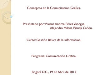Conceptos de la Comunicación Grafica.



Presentado por:Viviana Andrea Pérez Vanegas.
                   Alejandra Milena Pianda Cañón.


  Curso: Gestión Básica de la Información.



      Programa: Comunicación Grafica.



      Bogotá D.C., 19 de Abril de 2012
 