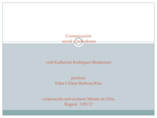 Comunicación
          social y periodismo



 yudi Katherine Rodríguez Betancourt


                profesor
       Edna Liliana Barbosa Ríos


corporación universitaria Minuto de Dios
            Bogotá 1/05/12
 