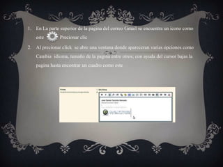 1. En La parte superior de la pagina del correo Gmail se encuentra un icono como
    este       Precionar clic

2. Al precionar click se abre una ventana donde apareceran varias opciones como
    Cambia idioma, tamaño de la pagina entre otros; con ayuda del cursor bajas la
    pagina hasta encontrar un cuadro como este
 