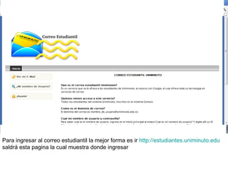Para ingresar al correo estudiantil la mejor forma es ir http://estudiantes.uniminuto.edu
saldrá esta pagina la cual muestra donde ingresar
 