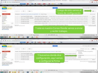 Luego de esto vamos al
                     icono de configuración.




Y este es nuestro Correo Donde vamos a enviar
               y recibir trabajos.




 Y buscamos donde dice
configuración, aquí vamos
  a configurar la Firma
 