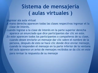 Sistema de mensajería
               ( aulas virtuales )
.ingresar ala aula virtual
.A mano derecha aparecen todas las clases respectivas ingresar el la
   clase de interés.
.cuando ingrese a la clase de interés en la parte superior derecha
   aparece un enunciado que dice participantes dar clic en este.
.En este aparecen todos los participantes o compañeros de su clase,
   cuando desee enviarle un mensaje dar clic sobre el nombre de la
   persona, después de esto se hace clic donde dice enviar mensaje,
   cuando le responden el mensaje en la parte inferior de la ventana
   del aula aparece un aviso de mensajes recibidos se da clic en este
   para revisar la respuesta de su mensaje
 