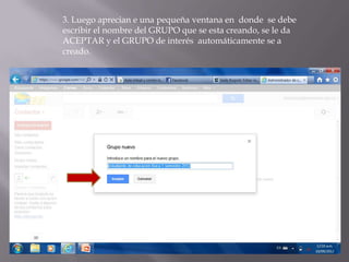 3. Luego aprecian e una pequeña ventana en donde se debe
escribir el nombre del GRUPO que se esta creando, se le da
ACEPTAR y el GRUPO de interés automáticamente se a
creado.
 