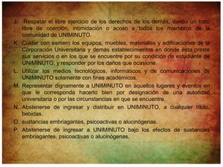 J.    Respetar el libre ejercicio de los derechos de los demás, dando un trato
     libre de coerción, intimidación o acoso a todos los miembros de la
     comunidad de UNIMINUTO.
K.   Cuidar con esmero los equipos, muebles, materiales y edificaciones de la
     Corporación Universitaria y demás establecimientos en donde ésta preste
     sus servicios o en los que se encuentre por su condición de estudiante de
     UNIMINUTO, y responder por los daños que ocasione.
L.   Utilizar los medios tecnológicos, informáticos y de comunicaciones de
     UNIMINUTO solamente con fines académicos.
M.   Representar dignamente a UNIMINUTO en aquellos lugares y eventos en
     que le corresponda hacerlo bien por designación de una autoridad
     universitaria o por las circunstancias en que se encuentre.
N.   Abstenerse de ingresar y distribuir en UNIMINUTO, a cualquier título,
     bebidas.
O.   sustancias embriagantes, psicoactivas o alucinógenas.
P.   Abstenerse de ingresar a UNIMINUTO bajo los efectos de sustancias
     embriagantes, psicoactivas o alucinógenas.
 