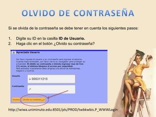 Si se olvida de la contraseña se debe tener en cuenta los siguientes pasos:

1.   Digite su ID en la casilla ID de Usuario.
2.   Haga clic en el botón ¿Olvido su contraseña?




http://wiwa.uniminuto.edu:8501/pls/PROD/twbkwbis.P_WWWLogin
 