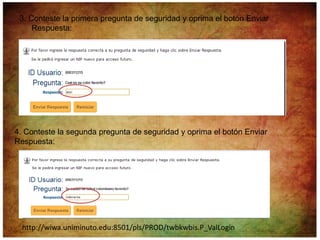3. Conteste la primera pregunta de seguridad y oprima el botón Enviar
     Respuesta:




4. Conteste la segunda pregunta de seguridad y oprima el botón Enviar
Respuesta:




  http://wiwa.uniminuto.edu:8501/pls/PROD/twbkwbis.P_ValLogin
 