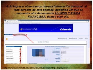 4. Al ingresar observamos nuestra información personal; al
         lado derecho de esta pestaña, podemos ver que se
           encuentra otra denominada ALUMNO Y AYUDA
                   FINANCIERA; damos click allí.




http://wiwa.uniminuto.edu:8501/pls/PROD/bwgkintr.p_displayinfor
 