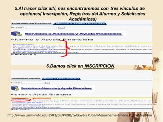 5.Al hacer click allí, nos encontraremos con tres vínculos de
       opciones( Inscripción, Registros del Alumno y Solicitudes
                                Académicas)




                      6.Damos click en INSCRIPCION.




http://wiwa.uniminuto.edu:8501/pls/PROD/twbkwbis.P_GenMenu?name=bmenu.P_StuMainMnu
 