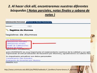 2. Al hacer click allí, encontraremos nuestras diferentes
     búsquedas ( Notas parciales, notas finales y sabana de
                                notas )




http://wiwa.uniminuto.edu:8501/pls/PROD/twbkwbis.P_GenMenu?name=bmenu.P_AdminMnu
 